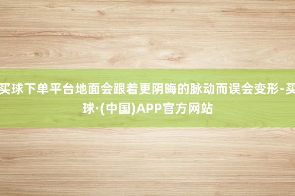 买球下单平台地面会跟着更阴晦的脉动而误会变形-买球·(中国)APP官方网站