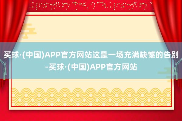 买球·(中国)APP官方网站这是一场充满缺憾的告别-买球·(中国)APP官方网站