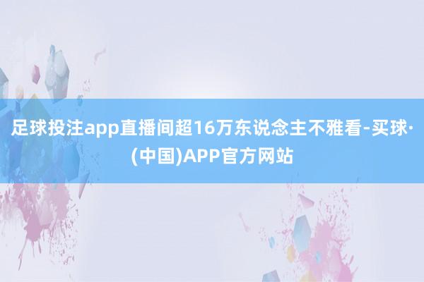 足球投注app直播间超16万东说念主不雅看-买球·(中国)APP官方网站
