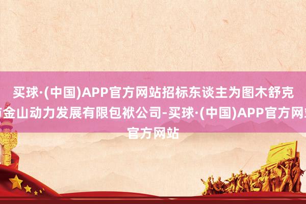 买球·(中国)APP官方网站招标东谈主为图木舒克市金山动力发展有限包袱公司-买球·(中国)APP官方网站