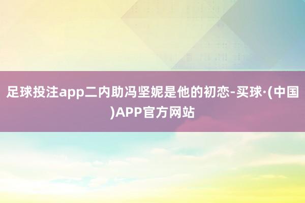 足球投注app二内助冯坚妮是他的初恋-买球·(中国)APP官方网站