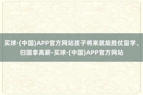 买球·(中国)APP官方网站孩子将来就能胜仗留学、归国拿高薪-买球·(中国)APP官方网站