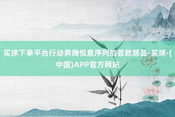 买球下单平台行动奔腾悦意序列的首款居品-买球·(中国)APP官方网站