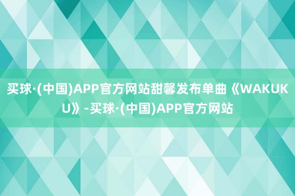 买球·(中国)APP官方网站甜馨发布单曲《WAKUKU》-买球·(中国)APP官方网站