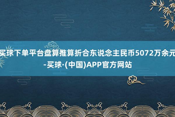 买球下单平台盘算推算折合东说念主民币5072万余元-买球·(中国)APP官方网站
