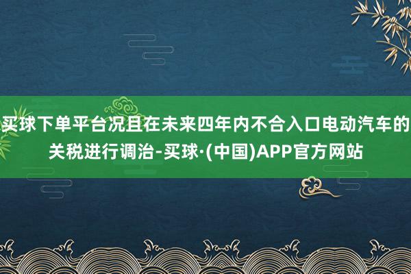 买球下单平台况且在未来四年内不合入口电动汽车的关税进行调治-买球·(中国)APP官方网站