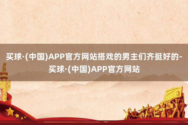 买球·(中国)APP官方网站搭戏的男主们齐挺好的-买球·(中国)APP官方网站