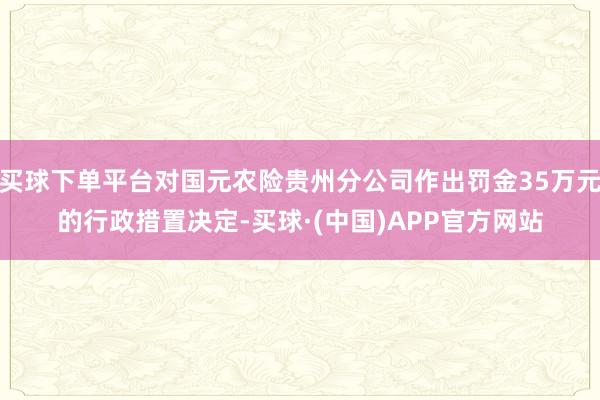 买球下单平台对国元农险贵州分公司作出罚金35万元的行政措置决定-买球·(中国)APP官方网站