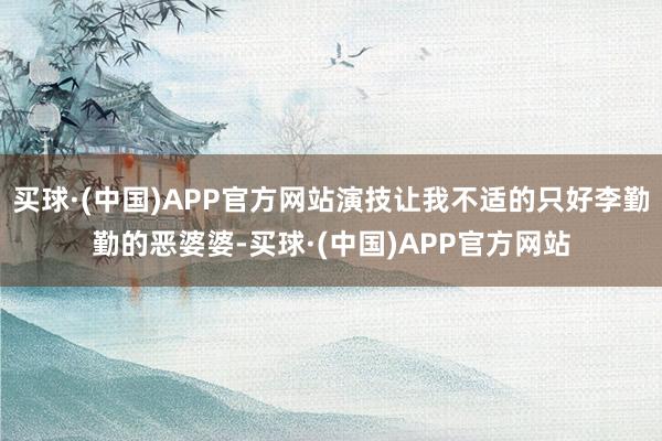 买球·(中国)APP官方网站演技让我不适的只好李勤勤的恶婆婆-买球·(中国)APP官方网站