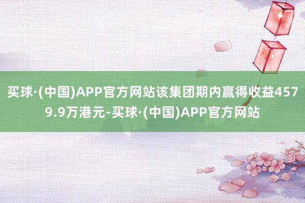 买球·(中国)APP官方网站该集团期内赢得收益4579.9万港元-买球·(中国)APP官方网站
