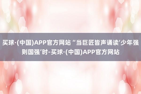 买球·(中国)APP官方网站“当巨匠皆声诵读‘少年强则国强’时-买球·(中国)APP官方网站