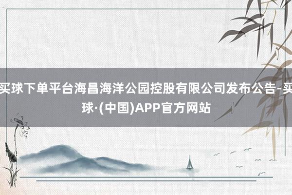 买球下单平台海昌海洋公园控股有限公司发布公告-买球·(中国)APP官方网站
