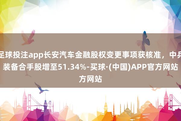 足球投注app长安汽车金融股权变更事项获核准，中兵装备合手股增至51.34%-买球·(中国)APP官方网站