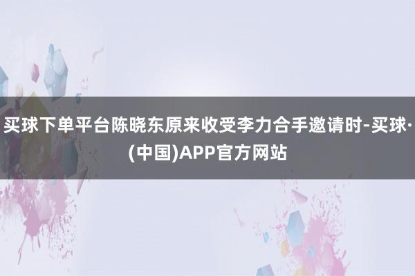买球下单平台陈晓东原来收受李力合手邀请时-买球·(中国)APP官方网站