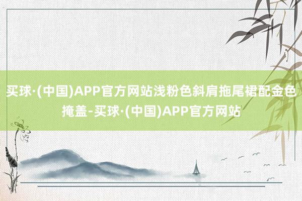 买球·(中国)APP官方网站浅粉色斜肩拖尾裙配金色掩盖-买球·(中国)APP官方网站