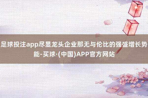 足球投注app尽显龙头企业那无与伦比的强盛增长势能-买球·(中国)APP官方网站