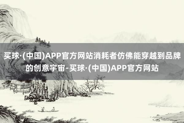 买球·(中国)APP官方网站消耗者仿佛能穿越到品牌的创意宇宙-买球·(中国)APP官方网站