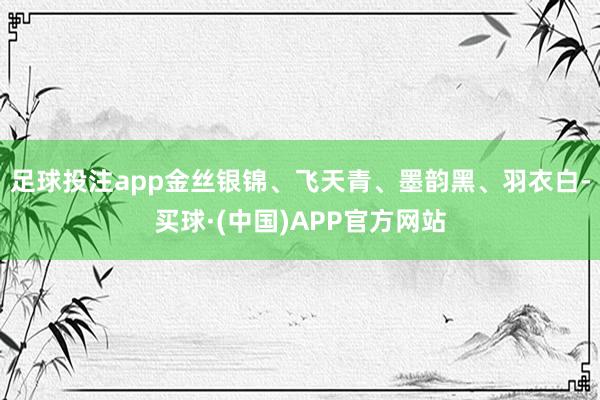 足球投注app金丝银锦、飞天青、墨韵黑、羽衣白-买球·(中国)APP官方网站