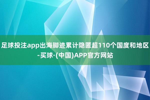 足球投注app出海脚迹累计隐匿超110个国度和地区-买球·(中国)APP官方网站