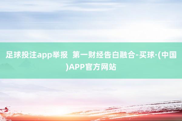 足球投注app举报  第一财经告白融合-买球·(中国)APP官方网站