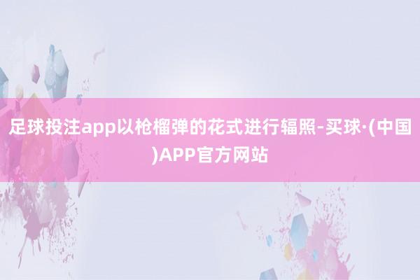 足球投注app以枪榴弹的花式进行辐照-买球·(中国)APP官方网站