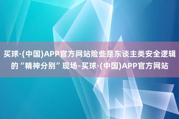 买球·(中国)APP官方网站险些是东谈主类安全逻辑的“精神分别”现场-买球·(中国)APP官方网站