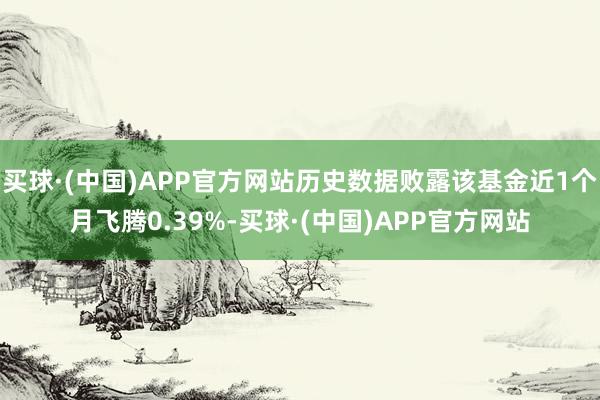 买球·(中国)APP官方网站历史数据败露该基金近1个月飞腾0.39%-买球·(中国)APP官方网站