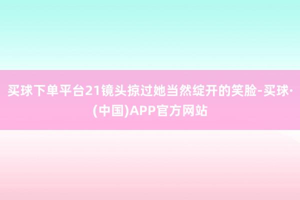 买球下单平台21镜头掠过她当然绽开的笑脸-买球·(中国)APP官方网站
