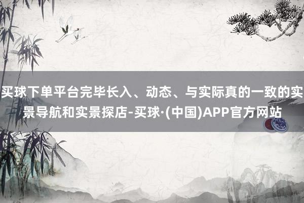 买球下单平台完毕长入、动态、与实际真的一致的实景导航和实景探店-买球·(中国)APP官方网站