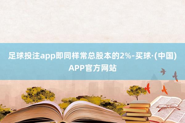 足球投注app即同样常总股本的2%-买球·(中国)APP官方网站