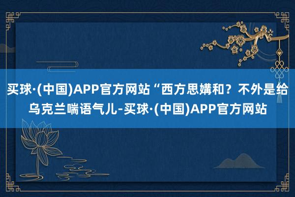 买球·(中国)APP官方网站“西方思媾和？不外是给乌克兰喘语气儿-买球·(中国)APP官方网站