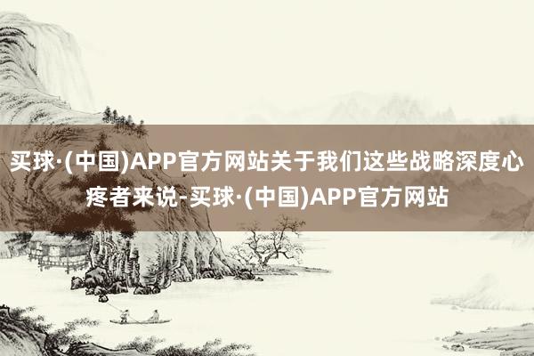 买球·(中国)APP官方网站关于我们这些战略深度心疼者来说-买球·(中国)APP官方网站