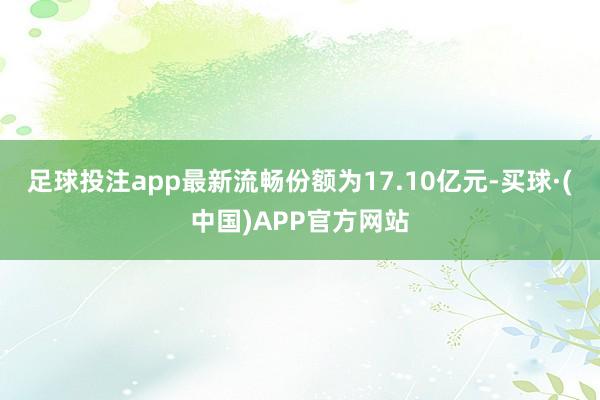 足球投注app最新流畅份额为17.10亿元-买球·(中国)APP官方网站