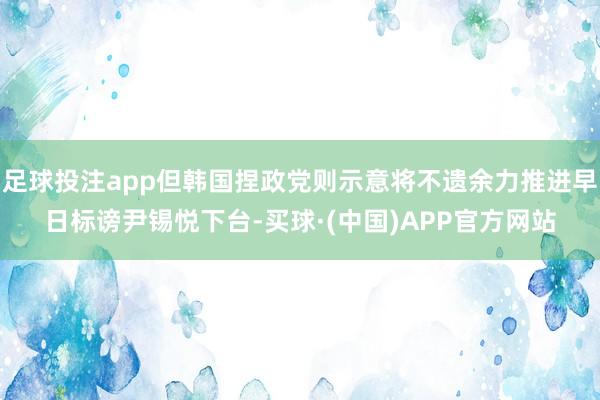 足球投注app但韩国捏政党则示意将不遗余力推进早日标谤尹锡悦下台-买球·(中国)APP官方网站