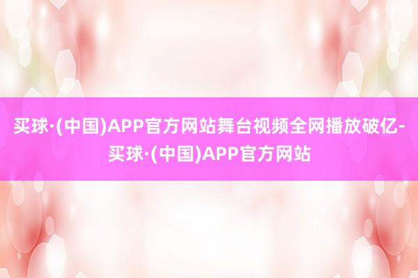 买球·(中国)APP官方网站舞台视频全网播放破亿-买球·(中国)APP官方网站