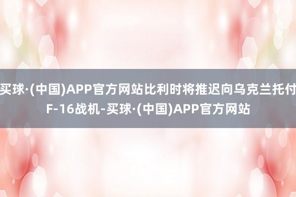 买球·(中国)APP官方网站比利时将推迟向乌克兰托付F-16战机-买球·(中国)APP官方网站