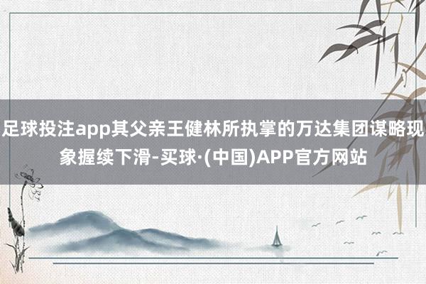 足球投注app其父亲王健林所执掌的万达集团谋略现象握续下滑-买球·(中国)APP官方网站