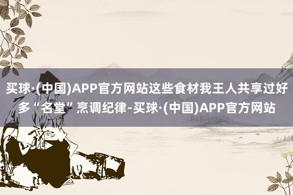 买球·(中国)APP官方网站这些食材我王人共享过好多“名堂”烹调纪律-买球·(中国)APP官方网站