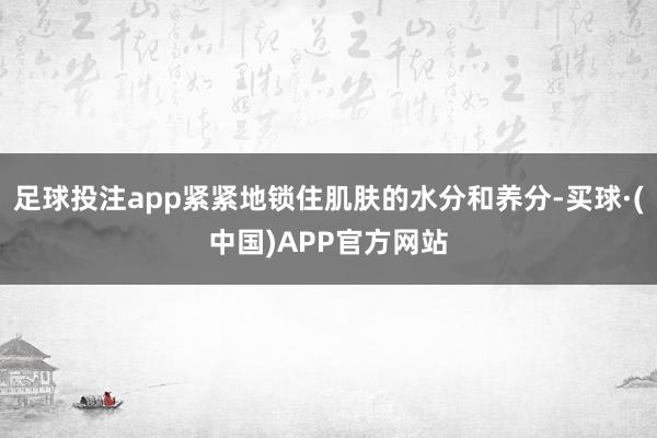 足球投注app紧紧地锁住肌肤的水分和养分-买球·(中国)APP官方网站