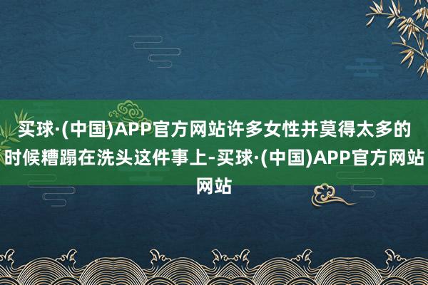买球·(中国)APP官方网站许多女性并莫得太多的时候糟蹋在洗头这件事上-买球·(中国)APP官方网站