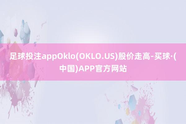 足球投注appOklo(OKLO.US)股价走高-买球·(中国)APP官方网站