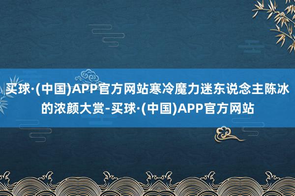 买球·(中国)APP官方网站寒冷魔力迷东说念主陈冰的浓颜大赏-买球·(中国)APP官方网站