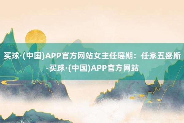 买球·(中国)APP官方网站女主任瑶期：任家五密斯-买球·(中国)APP官方网站