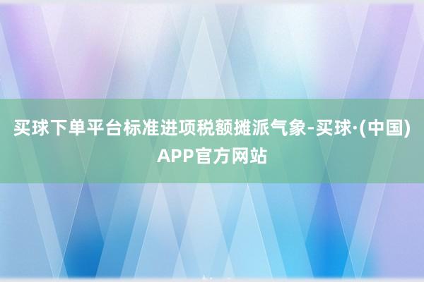 买球下单平台标准进项税额摊派气象-买球·(中国)APP官方网站