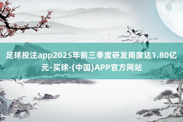 足球投注app2025年前三季度研发用度达1.80亿元-买球·(中国)APP官方网站