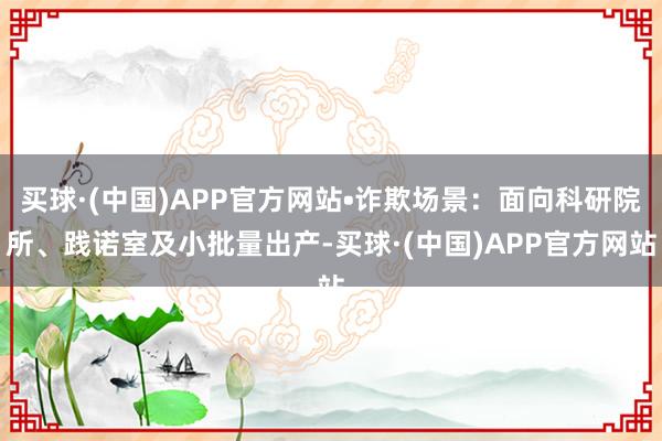 买球·(中国)APP官方网站•诈欺场景：面向科研院所、践诺室及小批量出产-买球·(中国)APP官方网站