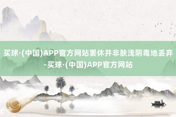 买球·(中国)APP官方网站罢休并非肤浅阴毒地丢弃-买球·(中国)APP官方网站