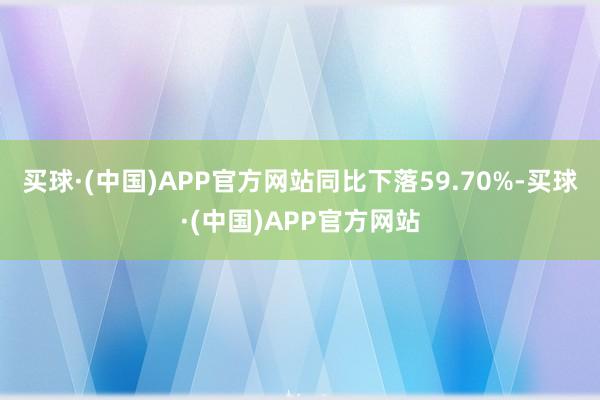 买球·(中国)APP官方网站同比下落59.70%-买球·(中国)APP官方网站