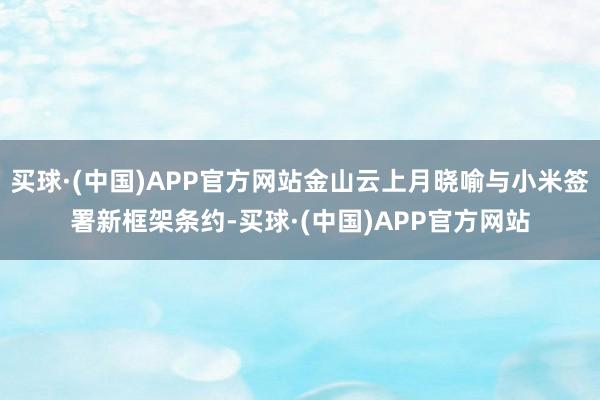 买球·(中国)APP官方网站金山云上月晓喻与小米签署新框架条约-买球·(中国)APP官方网站