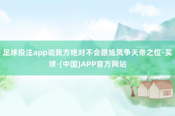 足球投注app说我方绝对不会跟旭凤争天帝之位-买球·(中国)APP官方网站